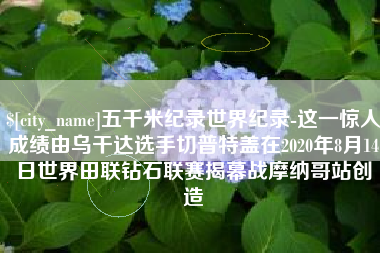 徐州五千米纪录世界纪录-这一惊人成绩由乌干达选手切普特盖在2020年8月14日世界田联钻石联赛揭幕战摩纳哥站创造