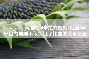 徐州短道5000米接力规则-短道5000米接力规则不仅保证了比赛的公平公正