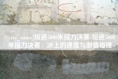 徐州短道5000米接力决赛-短道5000米接力决赛：冰上的速度与激情碰撞