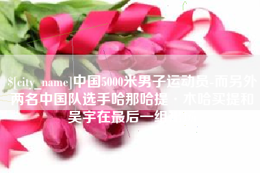 徐州中国5000米男子运动员-而另外两名中国队选手哈那哈提·木哈买提和吴宇在最后一组出场